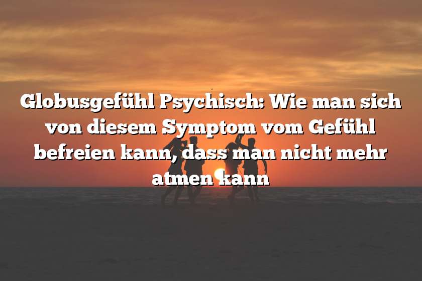 Globusgefühl Psychisch: Wie man sich von diesem Symptom vom Gefühl befreien kann, dass man nicht mehr atmen kann