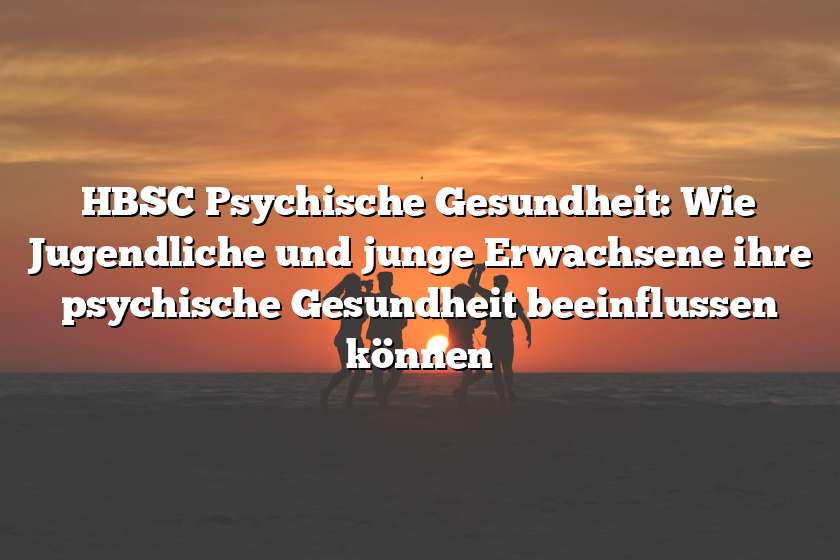 HBSC Psychische Gesundheit: Wie Jugendliche und junge Erwachsene ihre psychische Gesundheit beeinflussen können