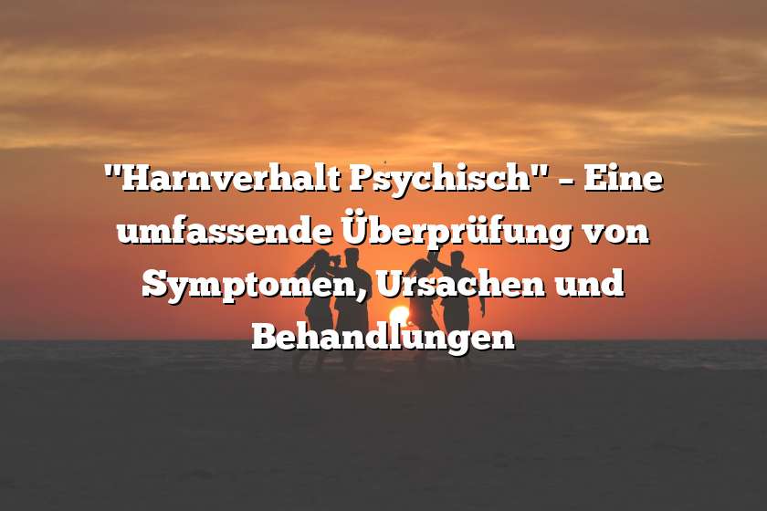 "Harnverhalt Psychisch" – Eine umfassende Überprüfung von Symptomen, Ursachen und Behandlungen