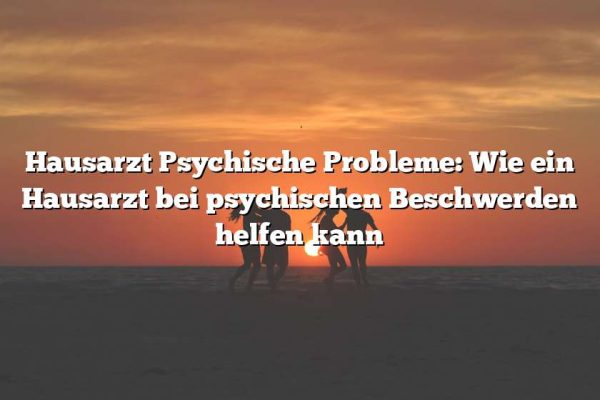 Hausarzt Psychische Probleme: Wie ein Hausarzt bei psychischen Beschwerden helfen kann