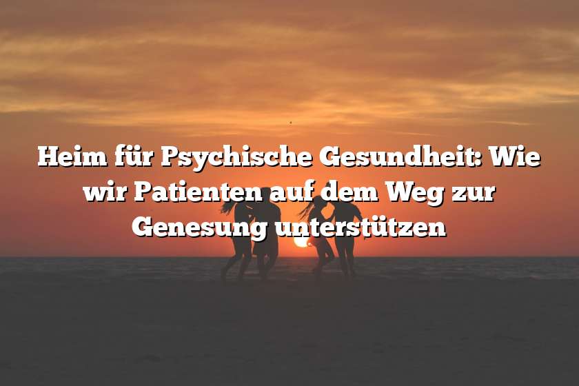 Heim für Psychische Gesundheit: Wie wir Patienten auf dem Weg zur Genesung unterstützen