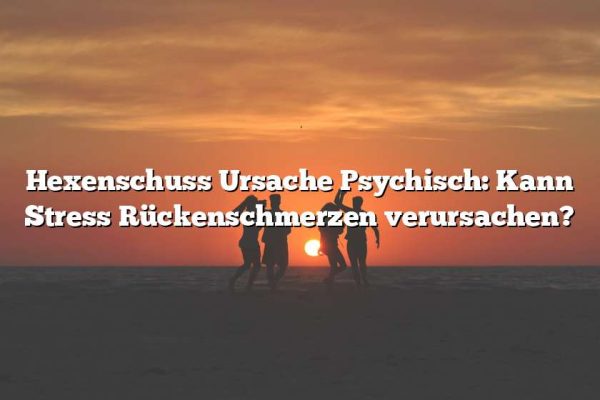 Hexenschuss Ursache Psychisch: Kann Stress Rückenschmerzen verursachen?