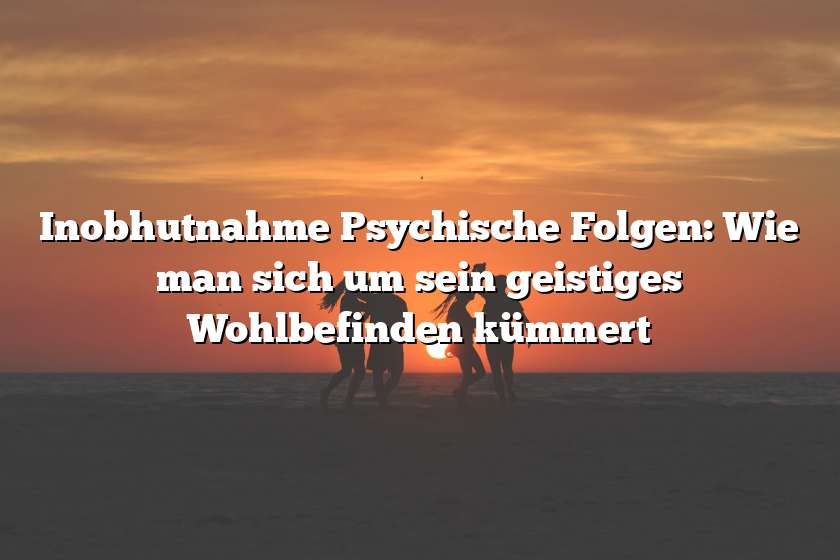 Inobhutnahme Psychische Folgen: Wie man sich um sein geistiges Wohlbefinden kümmert