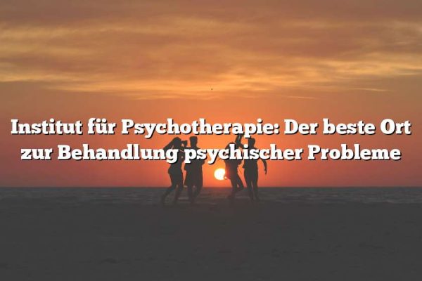 Institut für Psychotherapie: Der beste Ort zur Behandlung psychischer Probleme