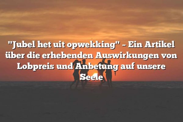 "Jubel het uit opwekking" – Ein Artikel über die erhebenden Auswirkungen von Lobpreis und Anbetung auf unsere Seele