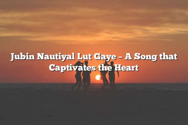 Jubin Nautiyal Lut Gaye – A Song that Captivates the Heart