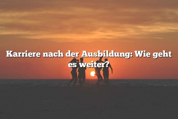 Karriere nach der Ausbildung: Wie geht es weiter?