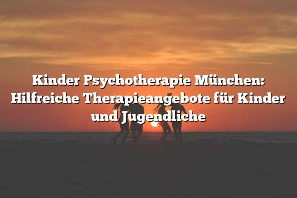 Kinder Psychotherapie München: Hilfreiche Therapieangebote für Kinder und Jugendliche