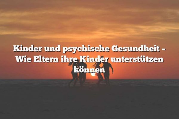 Kinder und psychische Gesundheit – Wie Eltern ihre Kinder unterstützen können