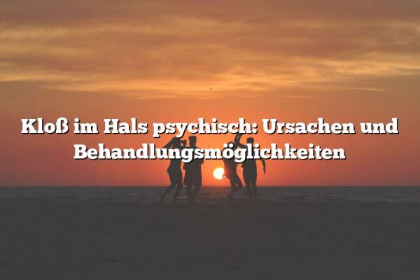 Kloß im Hals psychisch: Ursachen und Behandlungsmöglichkeiten