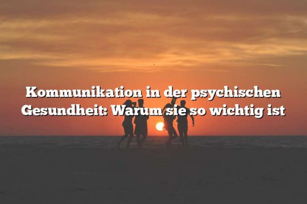 Kommunikation in der psychischen Gesundheit: Warum sie so wichtig ist