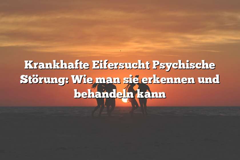 Krankhafte Eifersucht Psychische Störung: Wie man sie erkennen und behandeln kann