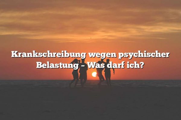 Krankschreibung wegen psychischer Belastung – Was darf ich?