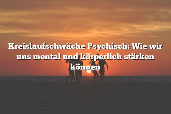 Kreislaufschwäche Psychisch: Wie wir uns mental und körperlich stärken können