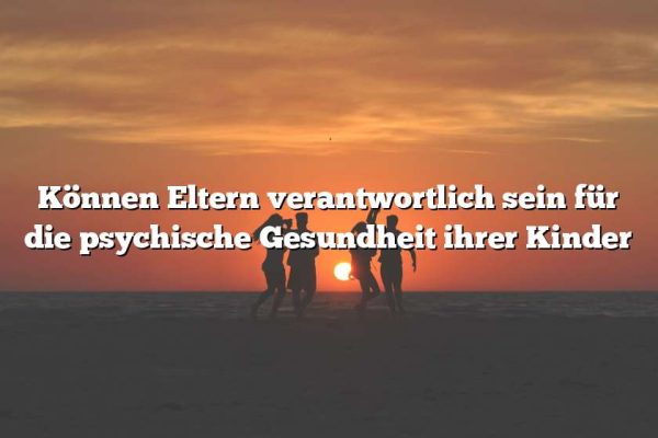 Können Eltern verantwortlich sein für die psychische Gesundheit ihrer Kinder