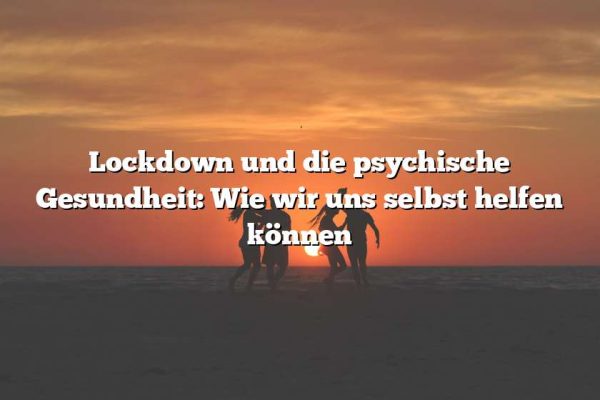 Lockdown und die psychische Gesundheit: Wie wir uns selbst helfen können