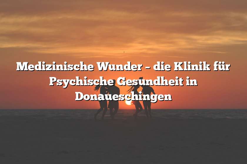 Medizinische Wunder – die Klinik für Psychische Gesundheit in Donaueschingen