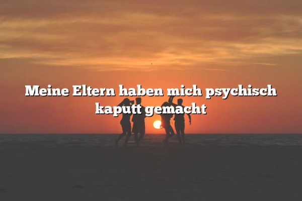 Meine Eltern haben mich psychisch kaputt gemacht