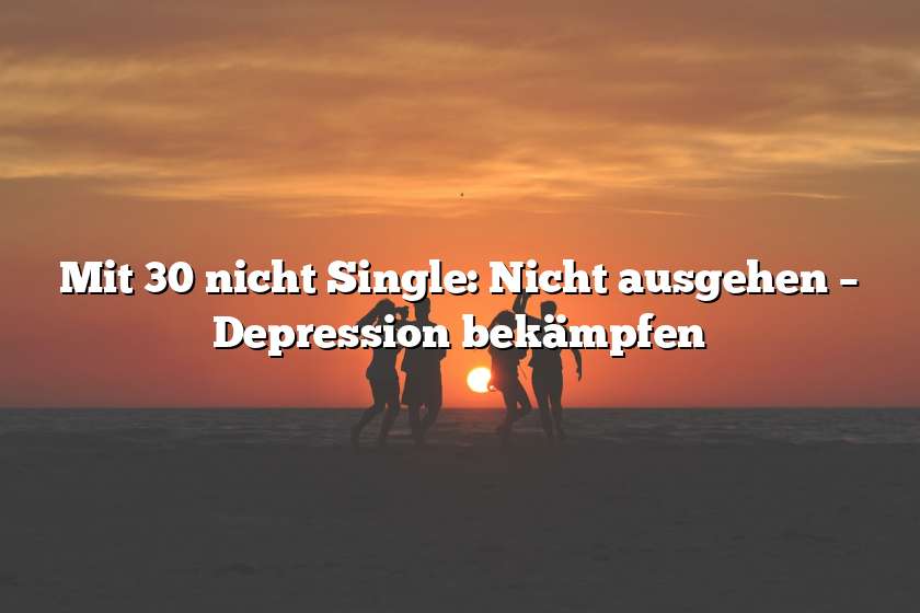 Mit 30 nicht Single: Nicht ausgehen – Depression bekämpfen