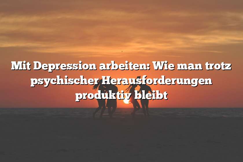 Mit Depression arbeiten: Wie man trotz psychischer Herausforderungen produktiv bleibt