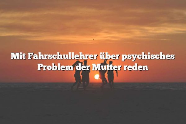 Mit Fahrschullehrer über psychisches Problem der Mutter reden