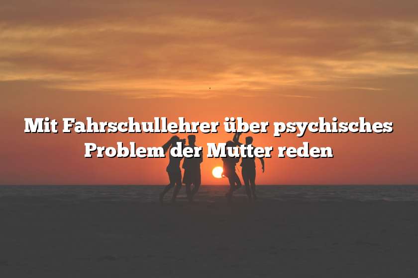 Mit Fahrschullehrer über psychisches Problem der Mutter reden