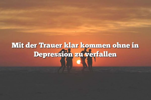 Mit der Trauer klar kommen ohne in Depression zu verfallen