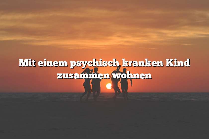 Mit einem psychisch kranken Kind zusammen wohnen