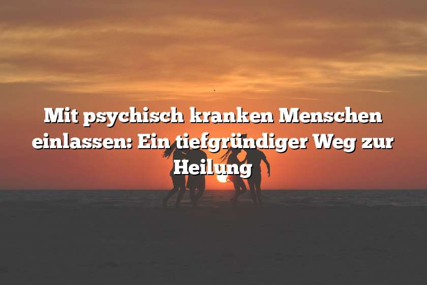 Mit psychisch kranken Menschen einlassen: Ein tiefgründiger Weg zur Heilung