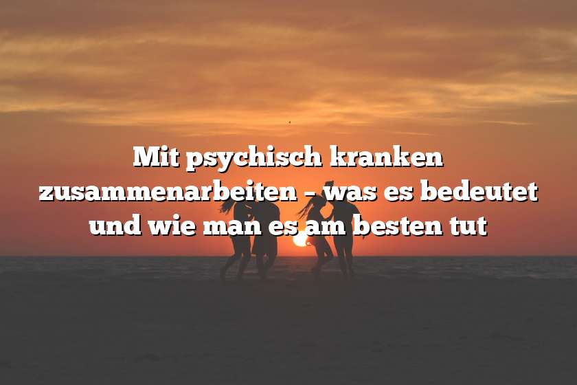 Mit psychisch kranken zusammenarbeiten – was es bedeutet und wie man es am besten tut