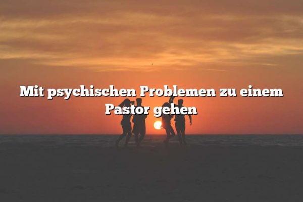 Mit psychischen Problemen zu einem Pastor gehen