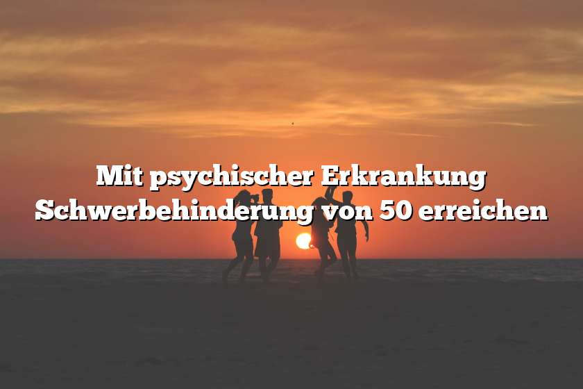 Mit psychischer Erkrankung Schwerbehinderung von 50 erreichen