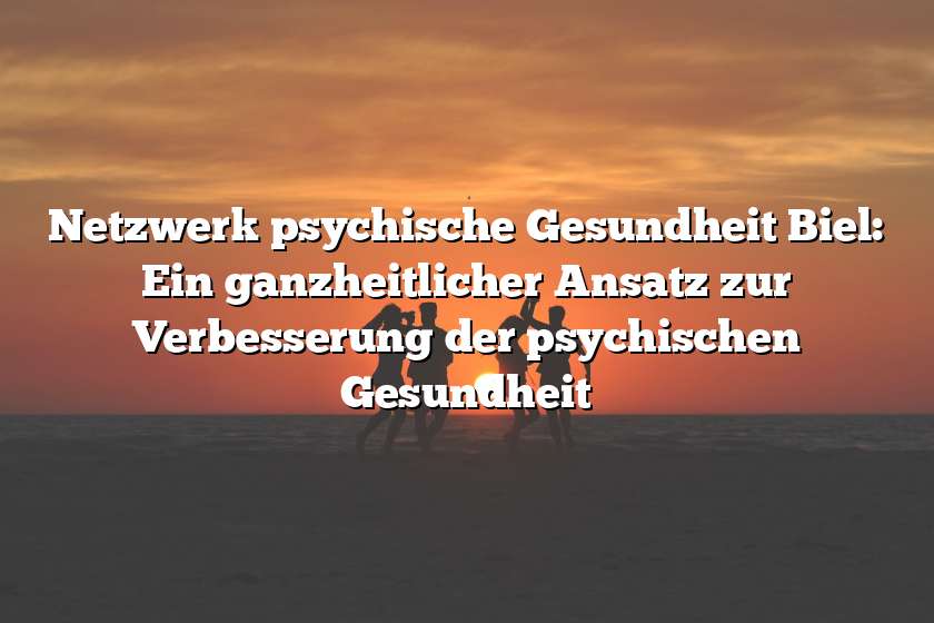 Netzwerk psychische Gesundheit Biel: Ein ganzheitlicher Ansatz zur Verbesserung der psychischen Gesundheit