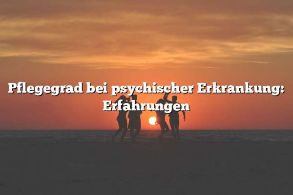 Pflegegrad bei psychischer Erkrankung: Erfahrungen