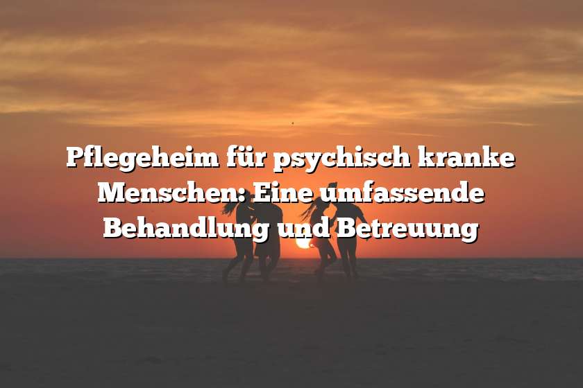 Pflegeheim für psychisch kranke Menschen: Eine umfassende Behandlung und Betreuung