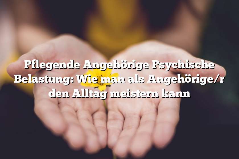 Pflegende Angehörige Psychische Belastung: Wie man als Angehörige/r den Alltag meistern kann