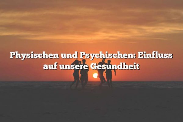 Physischen und Psychischen: Einfluss auf unsere Gesundheit