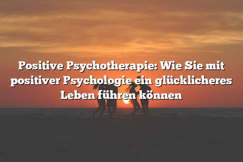 Positive Psychotherapie: Wie Sie mit positiver Psychologie ein glücklicheres Leben führen können