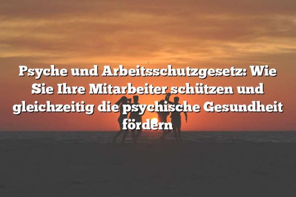 Psyche und Arbeitsschutzgesetz: Wie Sie Ihre Mitarbeiter schützen und gleichzeitig die psychische Gesundheit fördern