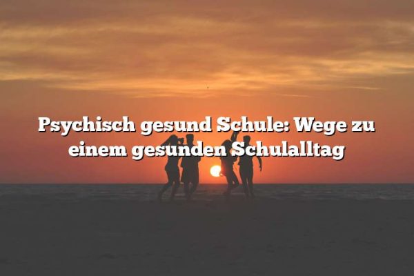 Psychisch gesund Schule: Wege zu einem gesunden Schulalltag