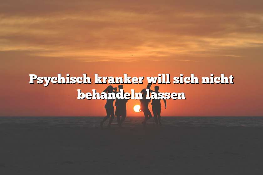 Psychisch kranker will sich nicht behandeln lassen