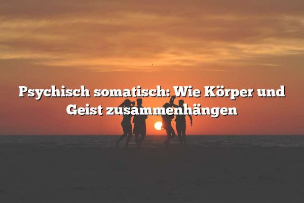 Psychisch somatisch: Wie Körper und Geist zusammenhängen