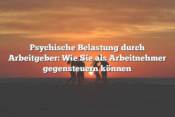 Psychische Belastung durch Arbeitgeber: Wie Sie als Arbeitnehmer gegensteuern können