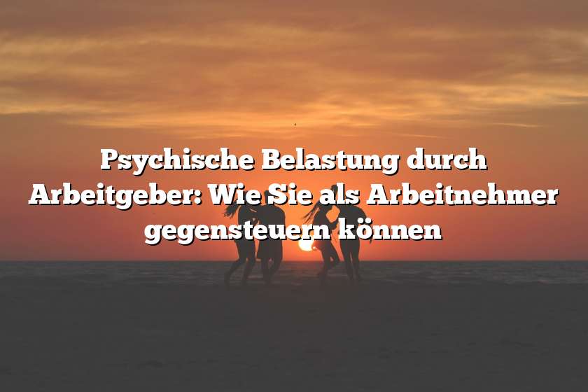 Psychische Belastung durch Arbeitgeber: Wie Sie als Arbeitnehmer gegensteuern können