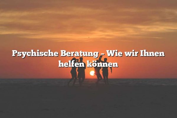 Psychische Beratung – Wie wir Ihnen helfen können