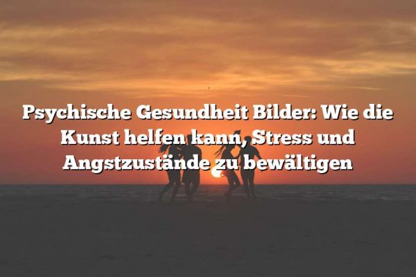 Psychische Gesundheit Bilder: Wie die Kunst helfen kann, Stress und Angstzustände zu bewältigen