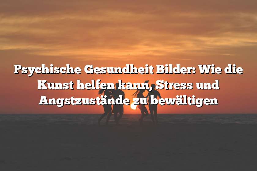 Psychische Gesundheit Bilder: Wie die Kunst helfen kann, Stress und Angstzustände zu bewältigen