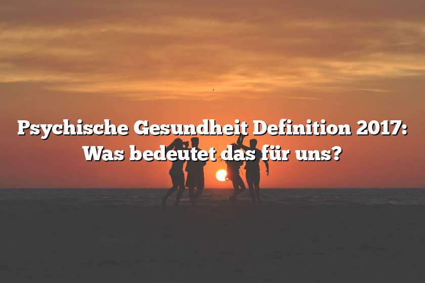 Psychische Gesundheit Definition 2017: Was bedeutet das für uns?