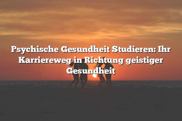 Psychische Gesundheit Studieren: Ihr Karriereweg in Richtung geistiger Gesundheit