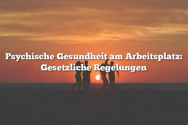 Psychische Gesundheit am Arbeitsplatz: Gesetzliche Regelungen